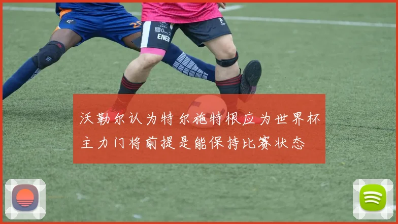 沃勒尔认为特尔施特根应为世界杯主力门将前提是能保持比赛状态