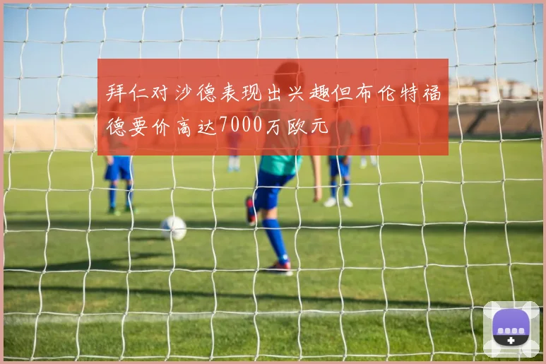 拜仁对沙德表现出兴趣但布伦特福德要价高达7000万欧元