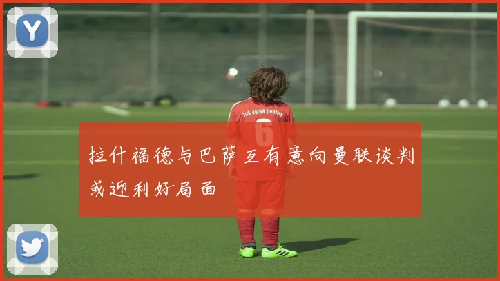 拉什福德与巴萨互有意向曼联谈判或迎利好局面