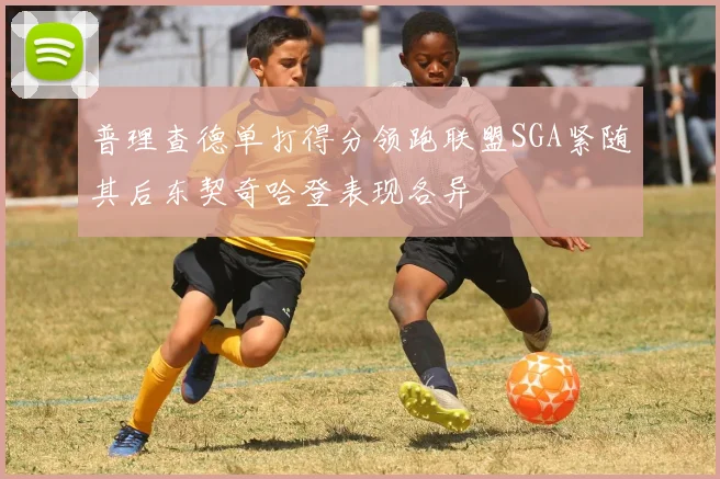 普理查德单打得分领跑联盟SGA紧随其后东契奇哈登表现各异
