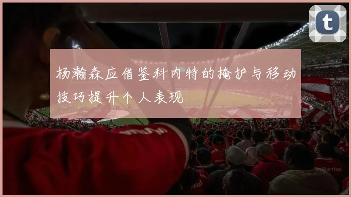 杨瀚森应借鉴科内特的掩护与移动技巧提升个人表现