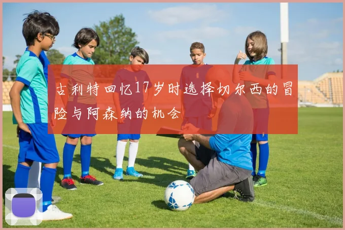 古利特回忆17岁时选择切尔西的冒险与阿森纳的机会