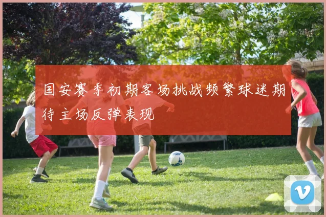 国安赛季初期客场挑战频繁球迷期待主场反弹表现