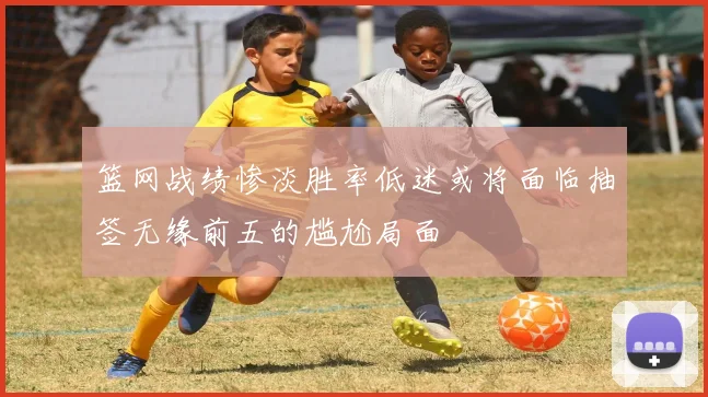 篮网战绩惨淡胜率低迷或将面临抽签无缘前五的尴尬局面