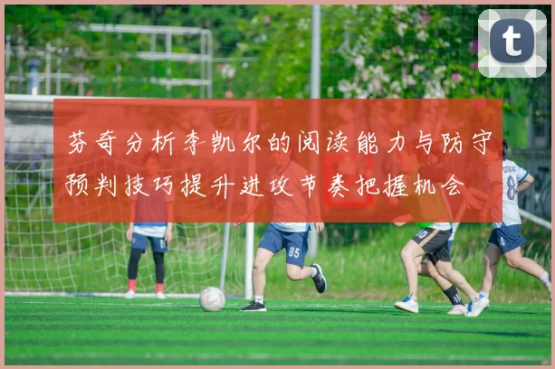 芬奇分析李凯尔的阅读能力与防守预判技巧提升进攻节奏把握机会
