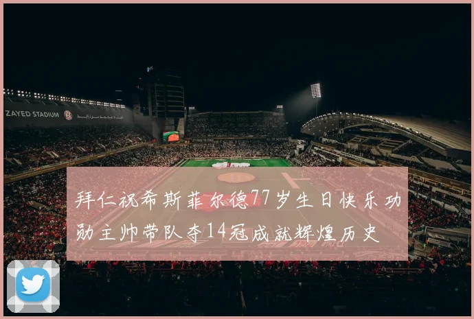 拜仁祝希斯菲尔德77岁生日快乐功勋主帅带队夺14冠成就辉煌历史