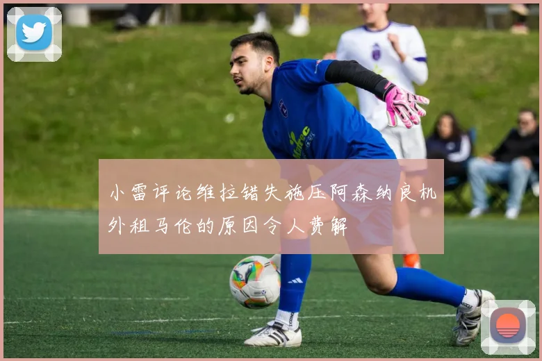 小雷评论维拉错失施压阿森纳良机外租马伦的原因令人费解