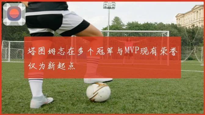 塔图姆志在多个冠军与MVP现有荣誉仅为新起点