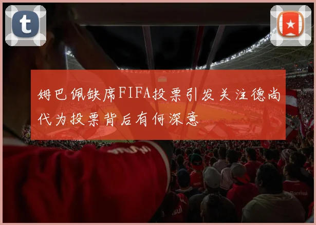 姆巴佩缺席FIFA投票引发关注德尚代为投票背后有何深意