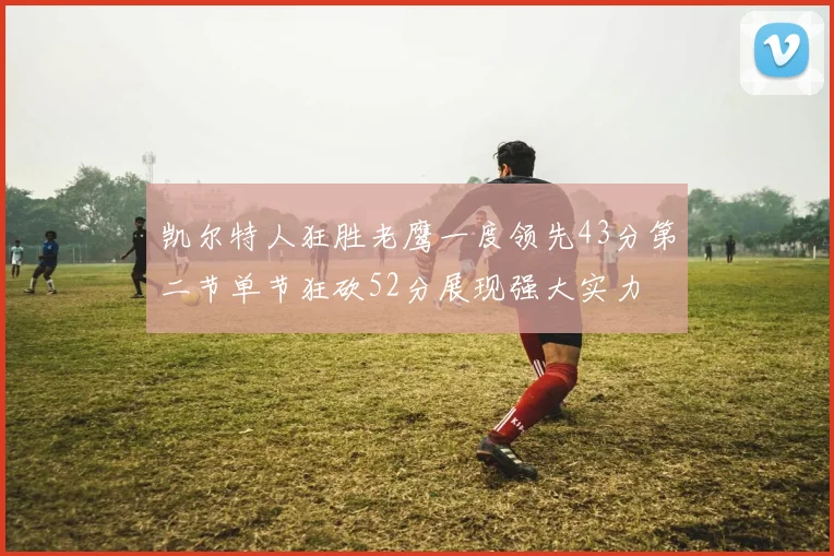 凯尔特人狂胜老鹰一度领先43分第二节单节狂砍52分展现强大实力