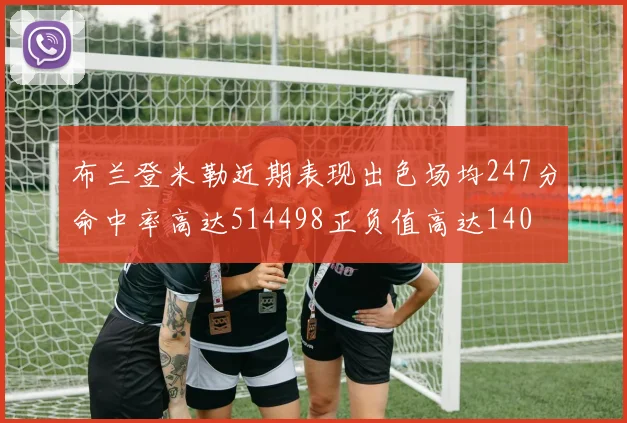 布兰登米勒近期表现出色场均247分命中率高达514498正负值高达140