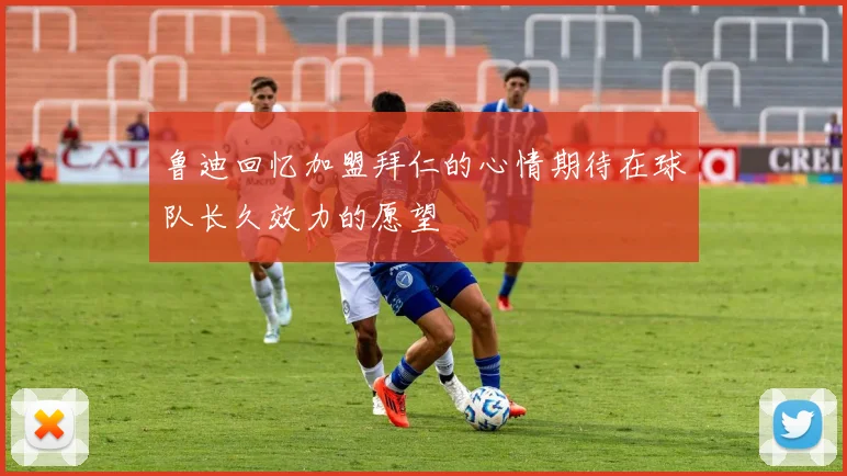 鲁迪回忆加盟拜仁的心情期待在球队长久效力的愿望