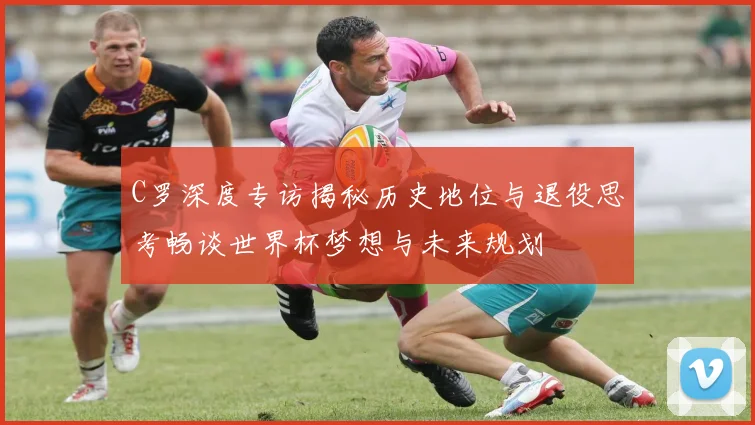 C罗深度专访揭秘历史地位与退役思考畅谈世界杯梦想与未来规划