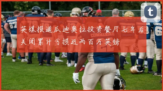 英媒报道瓜迪奥拉投资餐厅七年后关闭累计亏损近两百万英镑