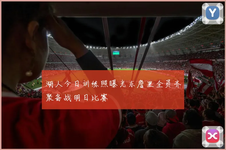 湖人今日训练照曝光东詹里全员齐聚备战明日比赛