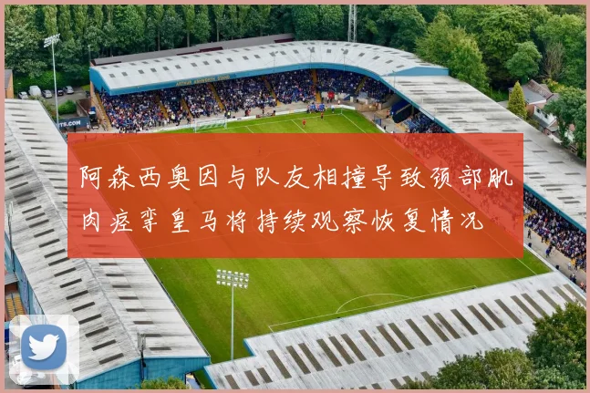 阿森西奥因与队友相撞导致颈部肌肉痉挛皇马将持续观察恢复情况