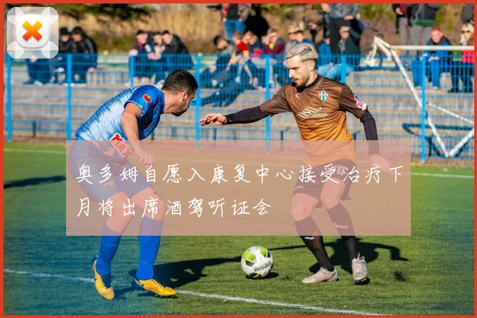 奥多姆自愿入康复中心接受治疗下月将出席酒驾听证会