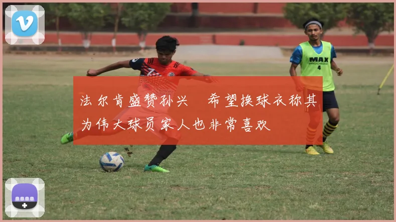 法尔肯盛赞孙兴慜希望换球衣称其为伟大球员家人也非常喜欢