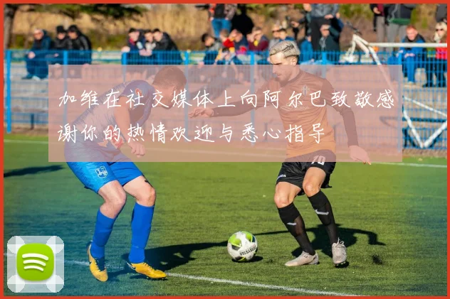 加维在社交媒体上向阿尔巴致敬感谢你的热情欢迎与悉心指导