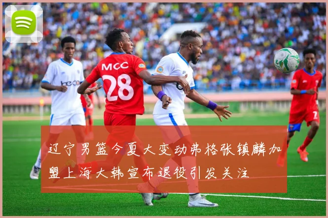 辽宁男篮今夏大变动弗格张镇麟加盟上海大韩宣布退役引发关注