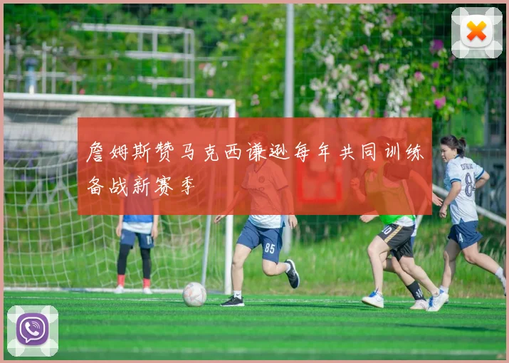 詹姆斯赞马克西谦逊每年共同训练备战新赛季