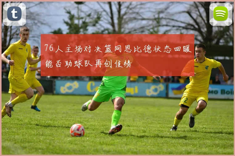 76人主场对决篮网恩比德状态回暖能否助球队再创佳绩